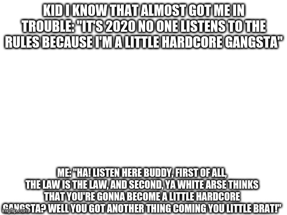 I hate kids these days... | KID I KNOW THAT ALMOST GOT ME IN TROUBLE: "IT'S 2020 NO ONE LISTENS TO THE RULES BECAUSE I'M A LITTLE HARDCORE GANGSTA"; ME: "HA! LISTEN HERE BUDDY, FIRST OF ALL, THE LAW IS THE LAW, AND SECOND, YA WHITE ARSE THINKS THAT YOU'RE GONNA BECOME A LITTLE HARDCORE GANGSTA? WELL YOU GOT ANOTHER THING COMING YOU LITTLE BRAT!" | image tagged in blank white template,kids these days,kids,memes,gangsta | made w/ Imgflip meme maker