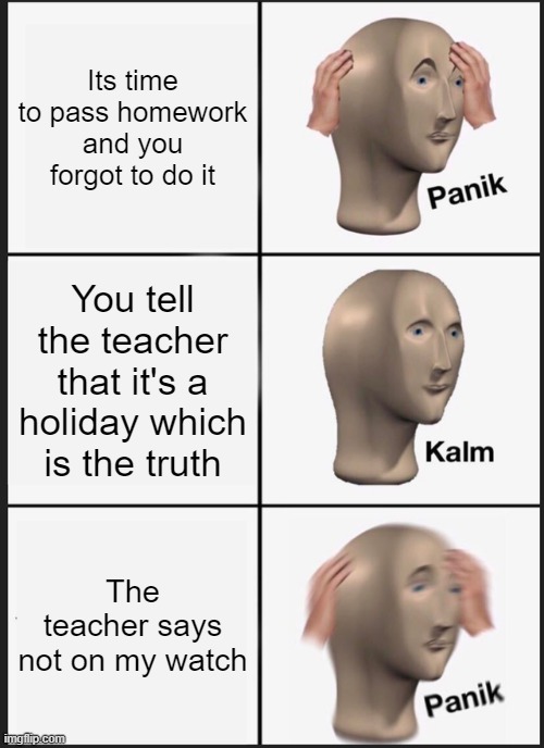But why? It's a holiday can't we just relax? | Its time to pass homework and you forgot to do it; You tell the teacher that it's a holiday which is the truth; The teacher says not on my watch | image tagged in memes,panik kalm panik | made w/ Imgflip meme maker