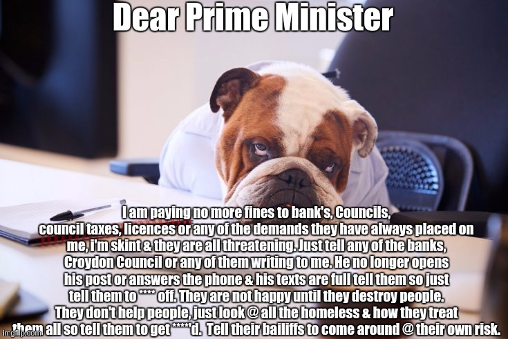 Dear Prime Minister; I am paying no more fines to bank's, Councils, council taxes, licences or any of the demands they have always placed on me, i'm skint & they are all threatening. Just tell any of the banks, Croydon Council or any of them writing to me. He no longer opens his post or answers the phone & his texts are full tell them so just tell them to **** off. They are not happy until they destroy people. They don't help people, just look @ all the homeless & how they treat them all so tell them to get ****'d.  Tell their bailiffs to come around @ their own risk. | image tagged in prime minister,boris johnson,parliament,police,copy,the queen elizabeth ii | made w/ Imgflip meme maker