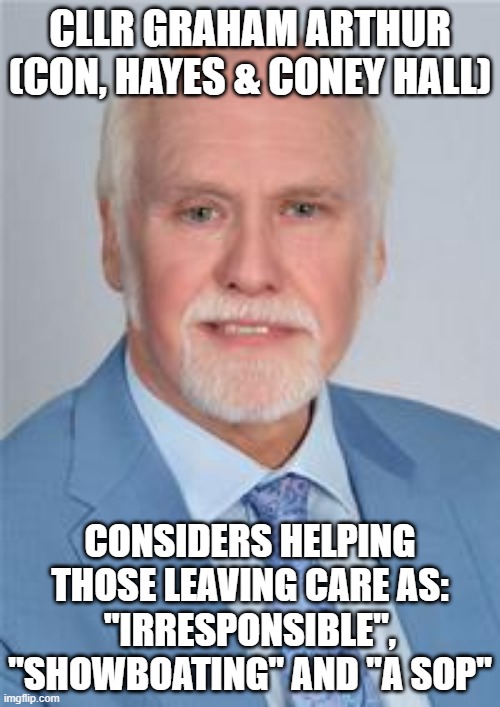 Cllr Arthur on Care Leavers | CLLR GRAHAM ARTHUR
(CON, HAYES & CONEY HALL); CONSIDERS HELPING THOSE LEAVING CARE AS:
"IRRESPONSIBLE", "SHOWBOATING" AND "A SOP" | image tagged in bromley,councillor,conservatives,care leavers,tories,irresponsible | made w/ Imgflip meme maker