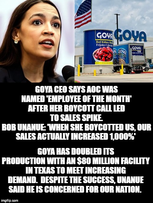 AOC, GOYA Employee of the month! | GOYA CEO SAYS AOC WAS NAMED 'EMPLOYEE OF THE MONTH' AFTER HER BOYCOTT CALL LED TO SALES SPIKE.
BOB UNANUE: 'WHEN SHE BOYCOTTED US, OUR SALES ACTUALLY INCREASED 1,000%'; GOYA HAS DOUBLED ITS PRODUCTION WITH AN $80 MILLION FACILITY IN TEXAS TO MEET INCREASING DEMAND.  DESPITE THE SUCCESS, UNANUE SAID HE IS CONCERNED FOR OUR NATION. | image tagged in aoc,stupid liberals | made w/ Imgflip meme maker