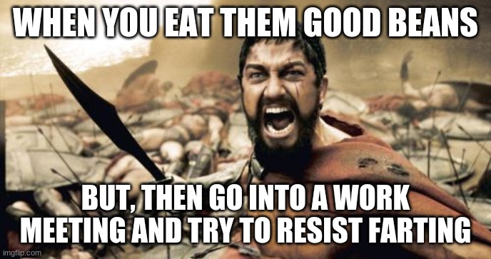 Sparta Leonidas Meme | WHEN YOU EAT THEM GOOD BEANS; BUT, THEN GO INTO A WORK MEETING AND TRY TO RESIST FARTING | image tagged in memes,sparta leonidas | made w/ Imgflip meme maker