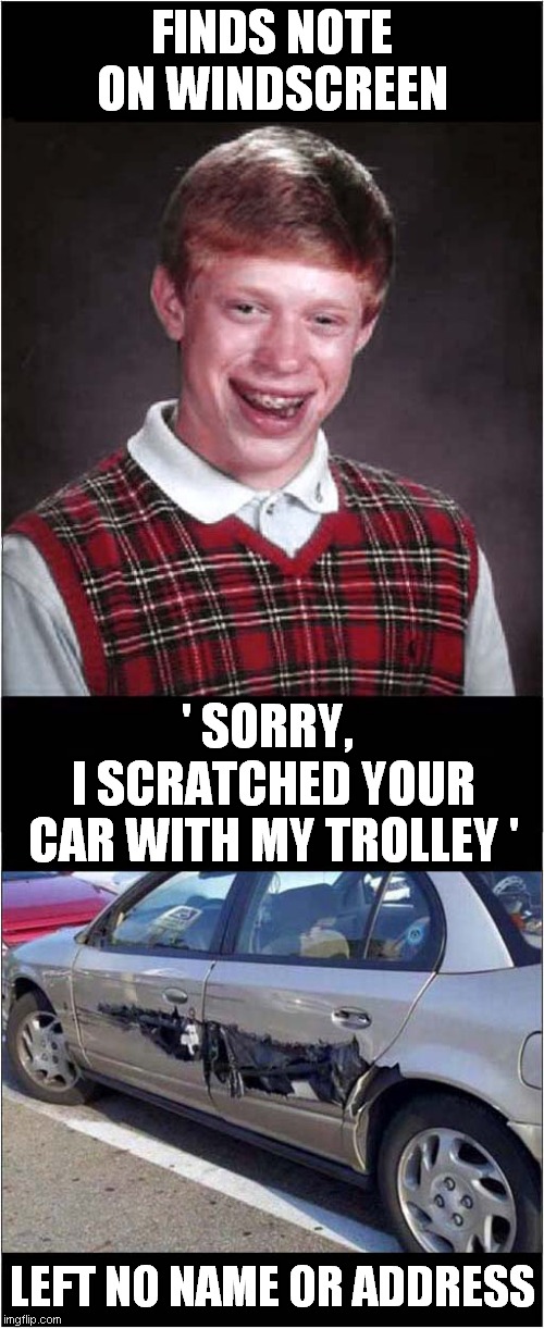 Bad Luck Brian - Car Park Woes | FINDS NOTE ON WINDSCREEN; ' SORRY, I SCRATCHED YOUR CAR WITH MY TROLLEY '; LEFT NO NAME OR ADDRESS | image tagged in fun,bad luck brian,parking,thats a lot of damage | made w/ Imgflip meme maker