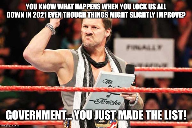 This has really gotta end sooner PLS |  YOU KNOW WHAT HAPPENS WHEN YOU LOCK US ALL DOWN IN 2021 EVEN THOUGH THINGS MIGHT SLIGHTLY IMPROVE? GOVERNMENT... YOU JUST MADE THE LIST! | image tagged in list of jericho,government corruption,covid-19,rage,wwe,not funny | made w/ Imgflip meme maker