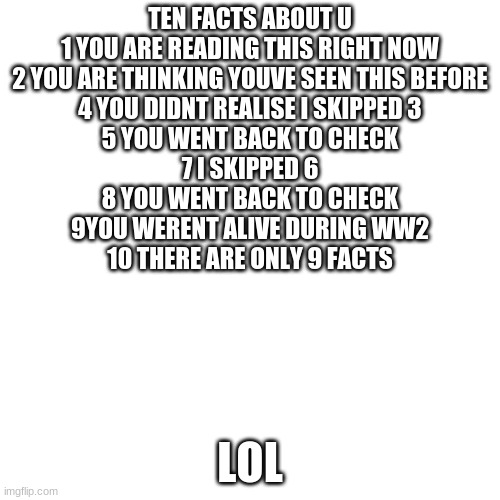 LOOK HERE | TEN FACTS ABOUT U
1 YOU ARE READING THIS RIGHT NOW
2 YOU ARE THINKING YOUVE SEEN THIS BEFORE
4 YOU DIDNT REALISE I SKIPPED 3
5 YOU WENT BACK TO CHECK
7 I SKIPPED 6
8 YOU WENT BACK TO CHECK
9YOU WERENT ALIVE DURING WW2
10 THERE ARE ONLY 9 FACTS; LOL | image tagged in memes,blank transparent square | made w/ Imgflip meme maker