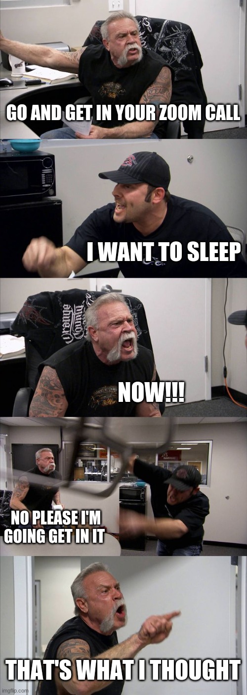 American Chopper Argument Meme | GO AND GET IN YOUR ZOOM CALL; I WANT TO SLEEP; NOW!!! NO PLEASE I'M GOING GET IN IT; THAT'S WHAT I THOUGHT | image tagged in memes,american chopper argument | made w/ Imgflip meme maker