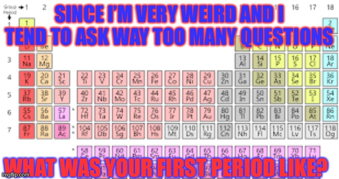 Periodic Table | SINCE I’M VERY WEIRD AND I TEND TO ASK WAY TOO MANY QUESTIONS; WHAT WAS YOUR FIRST PERIOD LIKE? | image tagged in periodic table | made w/ Imgflip meme maker