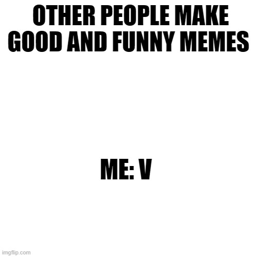 V | OTHER PEOPLE MAKE GOOD AND FUNNY MEMES; ME: V | image tagged in memes,blank transparent square | made w/ Imgflip meme maker