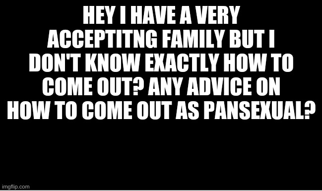 I need help | HEY, I HAVE A VERY ACCEPTING FAMILY BUT I DON'T KNOW EXACTLY HOW TO COME OUT? ANY ADVICE ON HOW TO COME OUT AS PANSEXUAL? | made w/ Imgflip meme maker