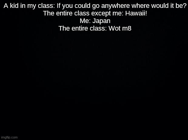 Black background | A kid in my class: If you could go anywhere where would it be?
The entire class except me: Hawaii!
Me: Japan
The entire class: Wot m8 | image tagged in black background | made w/ Imgflip meme maker