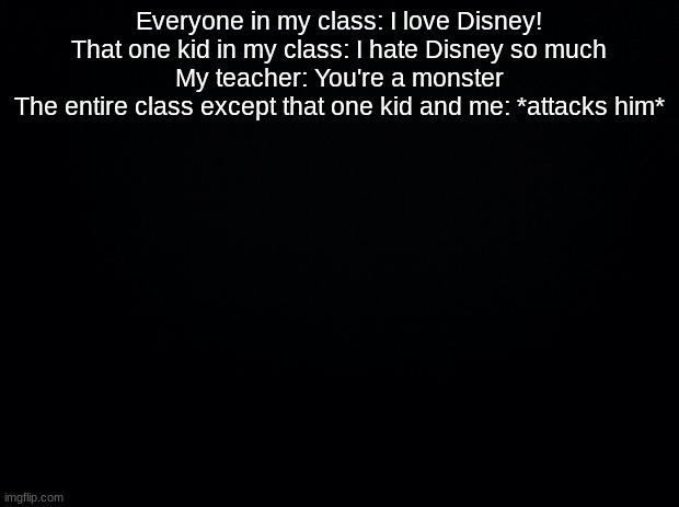 Black background | Everyone in my class: I love Disney!
That one kid in my class: I hate Disney so much
My teacher: You're a monster
The entire class except that one kid and me: *attacks him* | image tagged in black background | made w/ Imgflip meme maker