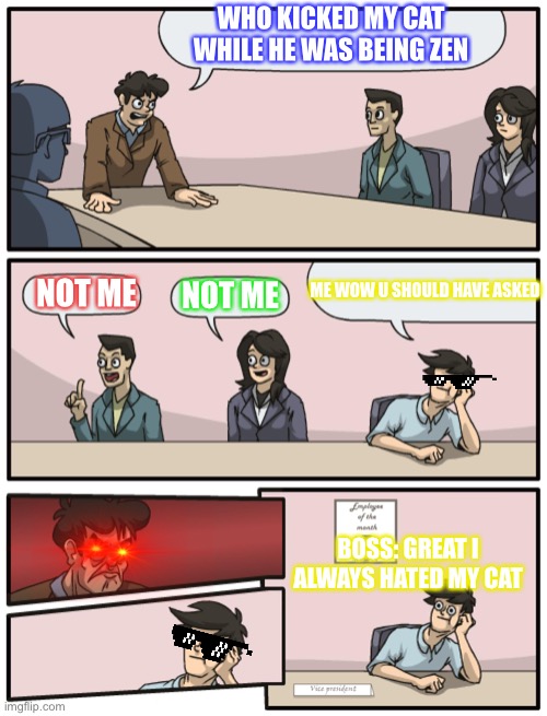 Boardroom Meeting Unexpected Ending | WHO KICKED MY CAT WHILE HE WAS BEING ZEN; ME WOW U SHOULD HAVE ASKED; NOT ME; NOT ME; BOSS: GREAT I ALWAYS HATED MY CAT | image tagged in boardroom meeting unexpected ending | made w/ Imgflip meme maker