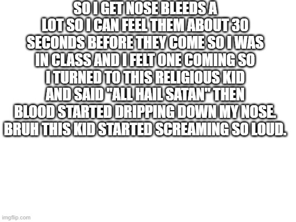 Blank White Template | SO I GET NOSE BLEEDS A LOT SO I CAN FEEL THEM ABOUT 30 SECONDS BEFORE THEY COME SO I WAS IN CLASS AND I FELT ONE COMING SO I TURNED TO THIS RELIGIOUS KID AND SAID "ALL HAIL SATAN" THEN BLOOD STARTED DRIPPING DOWN MY NOSE. BRUH THIS KID STARTED SCREAMING SO LOUD. | image tagged in blank white template | made w/ Imgflip meme maker