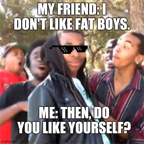 ????? |  MY FRIEND: I DON'T LIKE FAT BOYS. ME: THEN, DO YOU LIKE YOURSELF? | image tagged in black boy roast | made w/ Imgflip meme maker