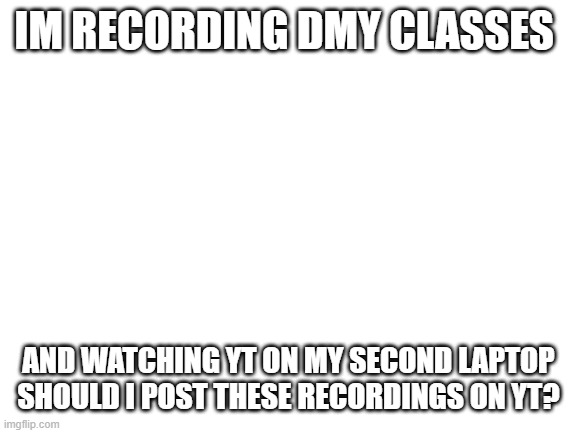 Blank White Template | IM RECORDING DMY CLASSES; AND WATCHING YT ON MY SECOND LAPTOP SHOULD I POST THESE RECORDINGS ON YT? | image tagged in blank white template,youtube | made w/ Imgflip meme maker