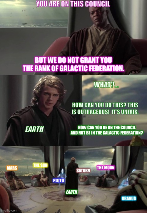 Anakin vs Jedi Council | YOU ARE ON THIS COUNCIL; BUT WE DO NOT GRANT YOU THE RANK OF GALACTIC FEDERATION. WHAT?... HOW CAN YOU DO THIS? THIS IS OUTRAGEOUS!  IT’S UNFAIR. HOW CAN YOU BE ON THE COUNCIL AND NOT BE IN THE GALACTIC FEDERATION? EARTH; THE SUN; MARS; THE MOON; SATURN; PLUTO; EARTH; URANUS | image tagged in anakin vs jedi council | made w/ Imgflip meme maker