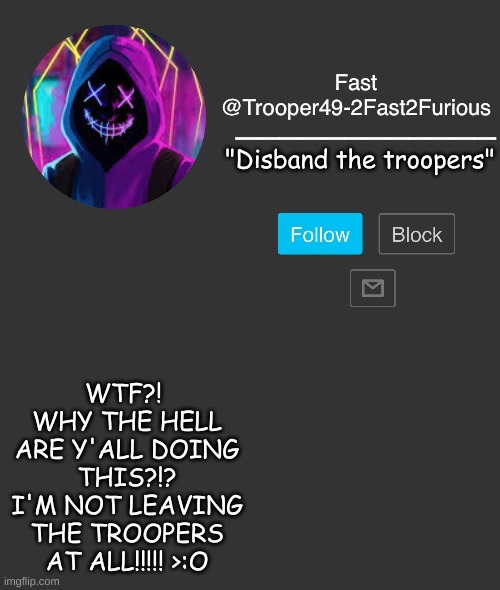 WHAT?! | "Disband the troopers"; WTF?! 
WHY THE HELL ARE Y'ALL DOING THIS?!?
I'M NOT LEAVING THE TROOPERS AT ALL!!!!! >:O | image tagged in 2fast2furious announcement template | made w/ Imgflip meme maker