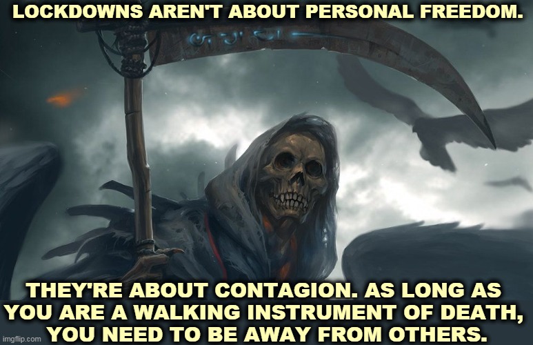 You aren't alone on the planet. | LOCKDOWNS AREN'T ABOUT PERSONAL FREEDOM. THEY'RE ABOUT CONTAGION. AS LONG AS 
YOU ARE A WALKING INSTRUMENT OF DEATH, 
YOU NEED TO BE AWAY FROM OTHERS. | image tagged in pandemic,covid-19,disease,lockdown,personal,freedom | made w/ Imgflip meme maker
