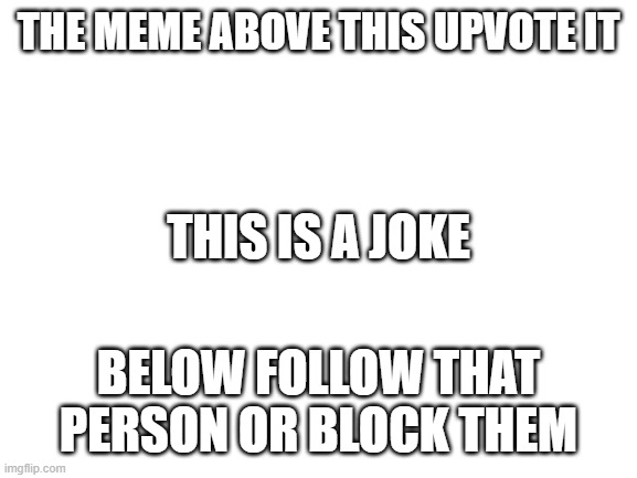 Blank White Template | THE MEME ABOVE THIS UPVOTE IT; THIS IS A JOKE; BELOW FOLLOW THAT PERSON OR BLOCK THEM | image tagged in blank white template,upvote | made w/ Imgflip meme maker