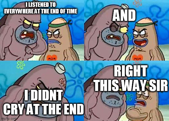 THE WHOLE 6 HOURS | AND; I LISTENED TO EVERYWHERE AT THE END OF TIME; RIGHT THIS WAY SIR; I DIDNT CRY AT THE END | image tagged in welcome to the salty spitoon | made w/ Imgflip meme maker