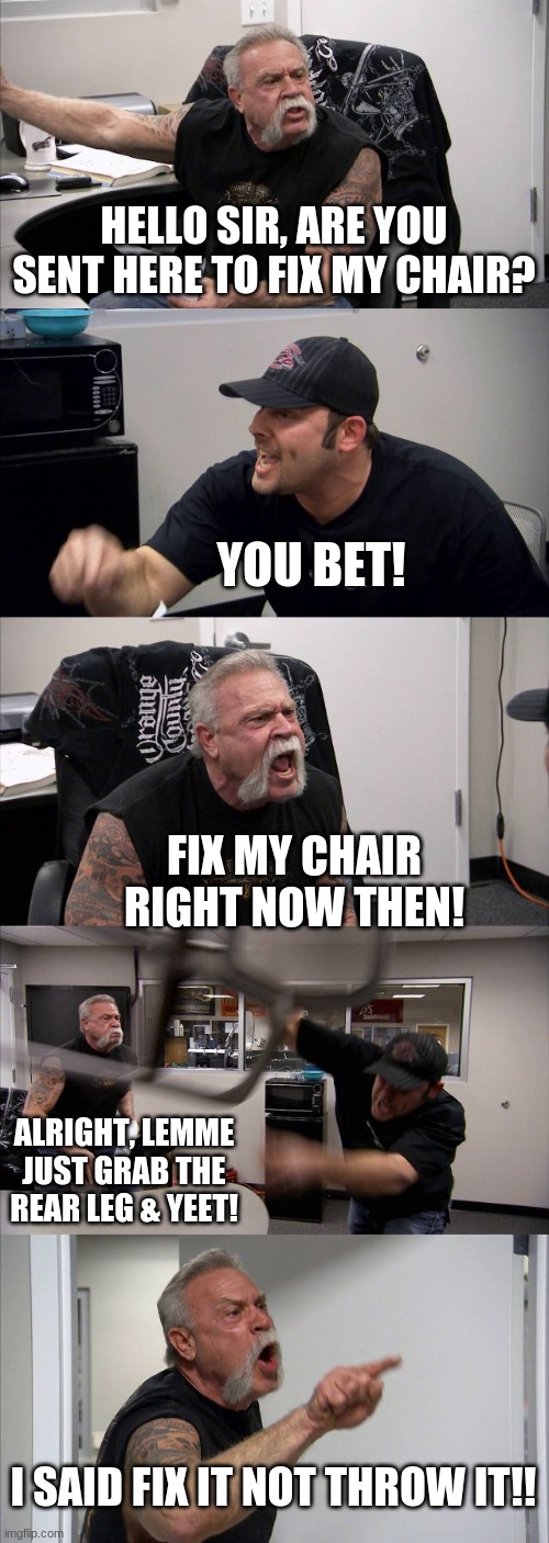 Never hire this guy to fix your chair. | HELLO SIR, ARE YOU SENT HERE TO FIX MY CHAIR? YOU BET! FIX MY CHAIR RIGHT NOW THEN! ALRIGHT, LEMME JUST GRAB THE REAR LEG & YEET! I SAID FIX IT NOT THROW IT!! | image tagged in memes,american chopper argument | made w/ Imgflip meme maker