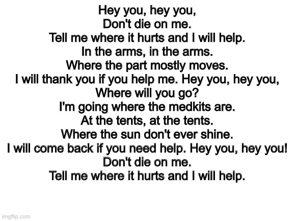 listen to my lyrics of "dont die on me" or scp: "dont lie to me" | Hey you, hey you,
Don't die on me.
Tell me where it hurts and I will help.
In the arms, in the arms.
Where the part mostly moves.
I will thank you if you help me. Hey you, hey you,
Where will you go?
I'm going where the medkits are.
At the tents, at the tents.
Where the sun don't ever shine.
I will come back if you need help. Hey you, hey you!
Don't die on me.
Tell me where it hurts and I will help. | image tagged in blank white template | made w/ Imgflip meme maker