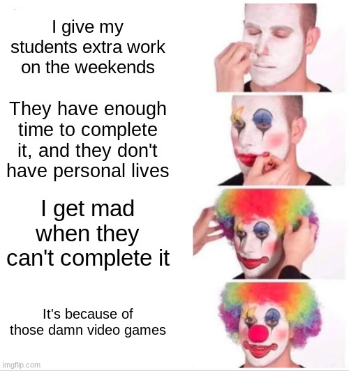 Clown Applying Makeup | I give my students extra work on the weekends; They have enough time to complete it, and they don't have personal lives; I get mad when they can't complete it; It's because of those damn video games | image tagged in memes,clown applying makeup | made w/ Imgflip meme maker