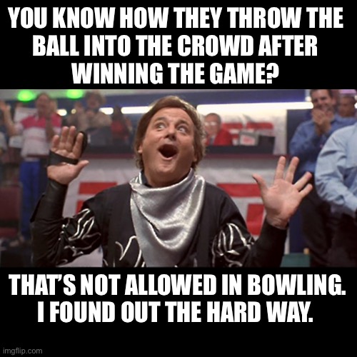 6 counts of assault and banned from Dave & Busters | YOU KNOW HOW THEY THROW THE
BALL INTO THE CROWD AFTER
WINNING THE GAME? THAT’S NOT ALLOWED IN BOWLING.
I FOUND OUT THE HARD WAY. | image tagged in bill murray bowler,bowling,ball,throw,crowd,dark humor | made w/ Imgflip meme maker