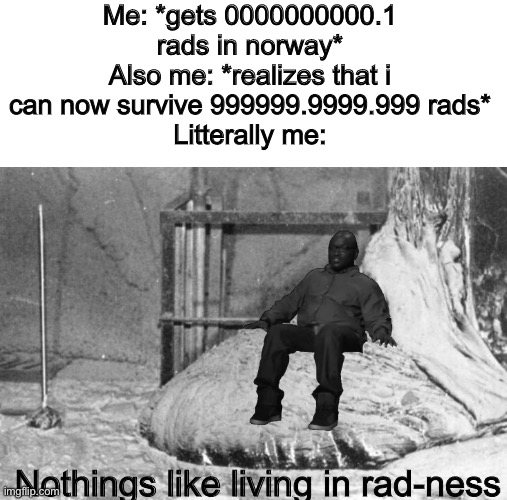 Im too "rad" for this | Me: *gets 0000000000.1 rads in norway*
Also me: *realizes that i can now survive 999999.9999.999 rads*
Litterally me:; Nothings like living in rad-ness | image tagged in rad,radatation,cheronobyl,elephants foot,sit,nuke | made w/ Imgflip meme maker