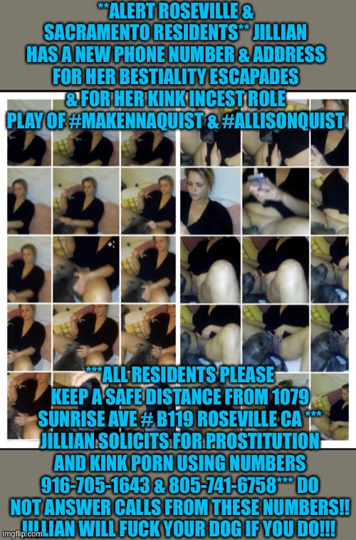 #NewKinkPhoneNumber #NewKinkAddress #JillianLeAnnQuistJones | **ALERT ROSEVILLE & SACRAMENTO RESIDENTS** JILLIAN HAS A NEW PHONE NUMBER & ADDRESS FOR HER BESTIALITY ESCAPADES & FOR HER KINK INCEST ROLE PLAY OF #MAKENNAQUIST & #ALLISONQUIST; ***ALL RESIDENTS PLEASE KEEP A SAFE DISTANCE FROM 1079 SUNRISE AVE # B119 ROSEVILLE CA *** JILLIAN SOLICITS FOR PROSTITUTION AND KINK PORN USING NUMBERS 916-705-1643 & 805-741-6758*** DO NOT ANSWER CALLS FROM THESE NUMBERS!! JILLIAN WILL FUCK YOUR DOG IF YOU DO!!! | image tagged in newkinkphonenumber newkinkaddress jillianleannquistjones | made w/ Imgflip meme maker