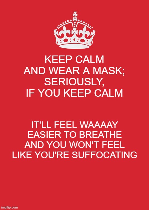Keep Calm And Carry On Red Meme | KEEP CALM AND WEAR A MASK; SERIOUSLY, IF YOU KEEP CALM; IT'LL FEEL WAAAAY EASIER TO BREATHE AND YOU WON'T FEEL LIKE YOU'RE SUFFOCATING | image tagged in memes,keep calm and carry on red | made w/ Imgflip meme maker