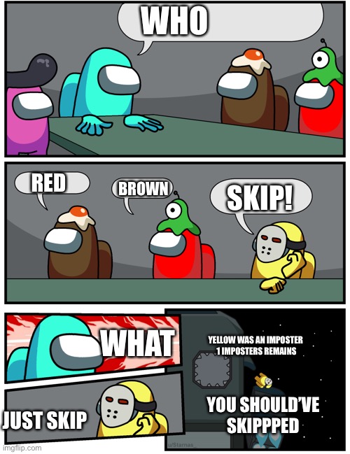 Among Us who to vote out | WHO; RED; BROWN; SKIP! YELLOW WAS AN IMPOSTER 
1 IMPOSTERS REMAINS; WHAT; YOU SHOULD’VE SKIPPPED; JUST SKIP | image tagged in among us who to vote out | made w/ Imgflip meme maker
