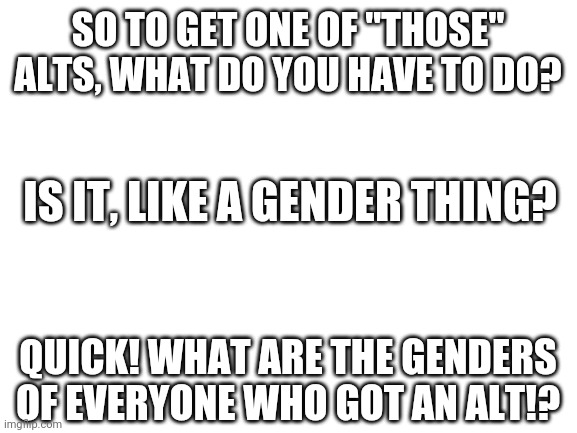 Blank White Template | SO TO GET ONE OF "THOSE" ALTS, WHAT DO YOU HAVE TO DO? IS IT, LIKE A GENDER THING? QUICK! WHAT ARE THE GENDERS OF EVERYONE WHO GOT AN ALT!? | image tagged in blank white template | made w/ Imgflip meme maker