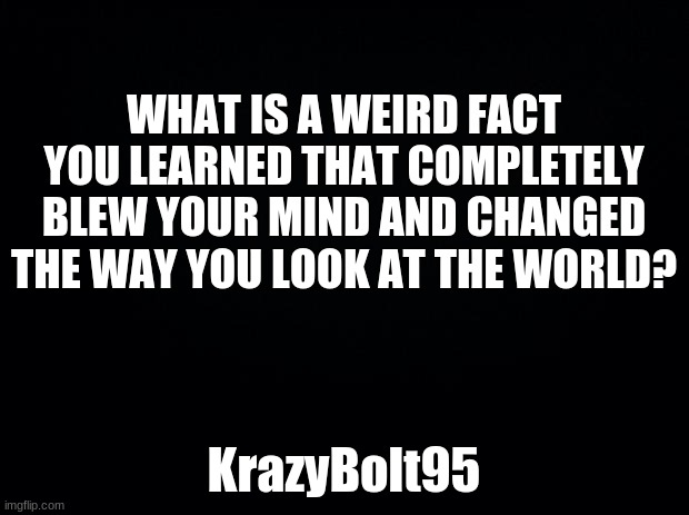 Question | WHAT IS A WEIRD FACT YOU LEARNED THAT COMPLETELY BLEW YOUR MIND AND CHANGED THE WAY YOU LOOK AT THE WORLD? KrazyBolt95 | image tagged in black background,question | made w/ Imgflip meme maker