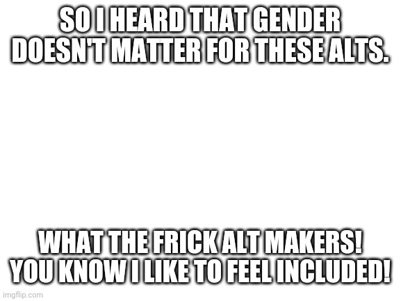FRICKING... | SO I HEARD THAT GENDER DOESN'T MATTER FOR THESE ALTS. WHAT THE FRICK ALT MAKERS! YOU KNOW I LIKE TO FEEL INCLUDED! | image tagged in blank white template | made w/ Imgflip meme maker