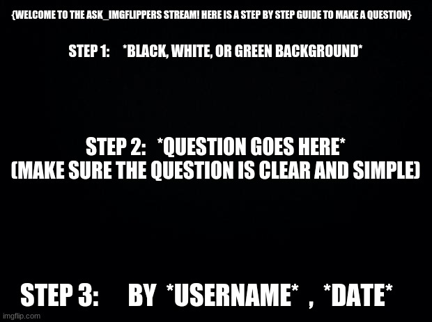 Here is a step by step guide to make a question for the stream :) | {WELCOME TO THE ASK_IMGFLIPPERS STREAM! HERE IS A STEP BY STEP GUIDE TO MAKE A QUESTION}; STEP 1:     *BLACK, WHITE, OR GREEN BACKGROUND*; STEP 2:   *QUESTION GOES HERE*


(MAKE SURE THE QUESTION IS CLEAR AND SIMPLE); STEP 3:      BY  *USERNAME*  ,  *DATE* | image tagged in black background,question,tutorial | made w/ Imgflip meme maker