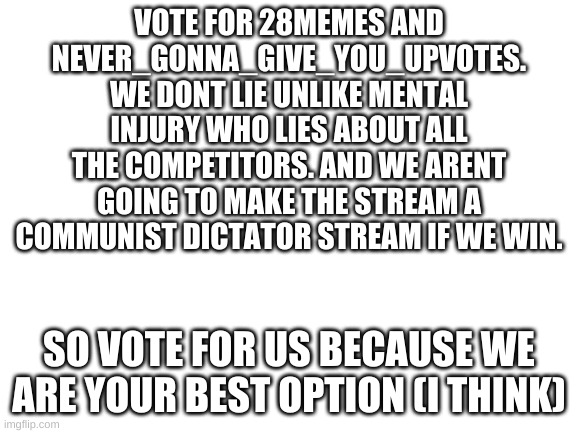 stop mental injury | VOTE FOR 28MEMES AND NEVER_GONNA_GIVE_YOU_UPVOTES. WE DONT LIE UNLIKE MENTAL INJURY WHO LIES ABOUT ALL THE COMPETITORS. AND WE ARENT GOING TO MAKE THE STREAM A COMMUNIST DICTATOR STREAM IF WE WIN. SO VOTE FOR US BECAUSE WE ARE YOUR BEST OPTION (I THINK) | image tagged in blank white template | made w/ Imgflip meme maker