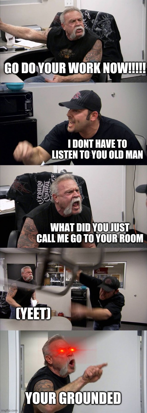 American Chopper Argument Meme | GO DO YOUR WORK NOW!!!!! I DONT HAVE TO LISTEN TO YOU OLD MAN; WHAT DID YOU JUST CALL ME GO TO YOUR ROOM; (YEET); YOUR GROUNDED | image tagged in memes,american chopper argument | made w/ Imgflip meme maker