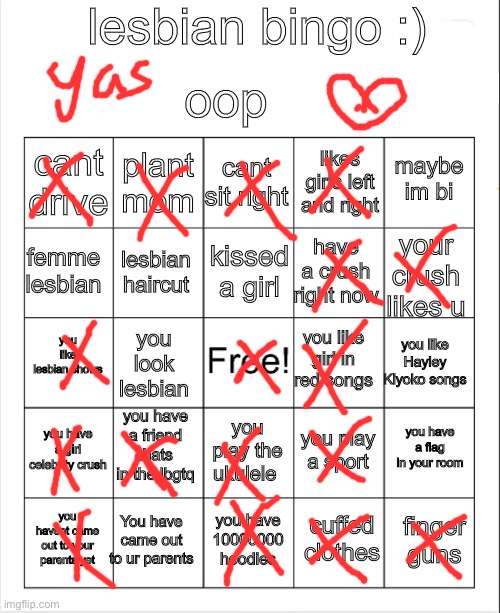 OOP i might have missed some stuff but yeah lol | lesbian bingo :); oop; cant sit right; plant mom; maybe im bi; cant drive; likes girls left and right; kissed a girl; femme lesbian; your crush likes u; have a crush right now; lesbian haircut; you like lesbian shows; you like girl in red songs; you like Hayley Kiyoko songs; you look lesbian; you have a friend thats in the lbgtq; you have a girl celebrity crush; you have a flag in your room; you play a sport; you play the ukulele; You have came out to ur parents; finger guns; you have 10000000 hoodies; you havent came out to your parents yet; cuffed clothes | image tagged in blank bingo | made w/ Imgflip meme maker