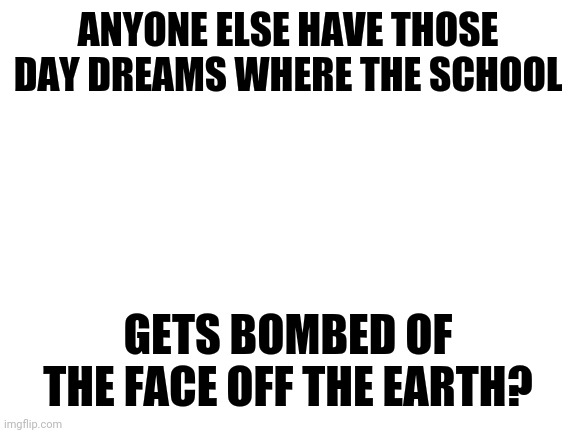 Anyone else? | ANYONE ELSE HAVE THOSE DAY DREAMS WHERE THE SCHOOL; GETS BOMBED OF THE FACE OFF THE EARTH? | image tagged in blank white template | made w/ Imgflip meme maker