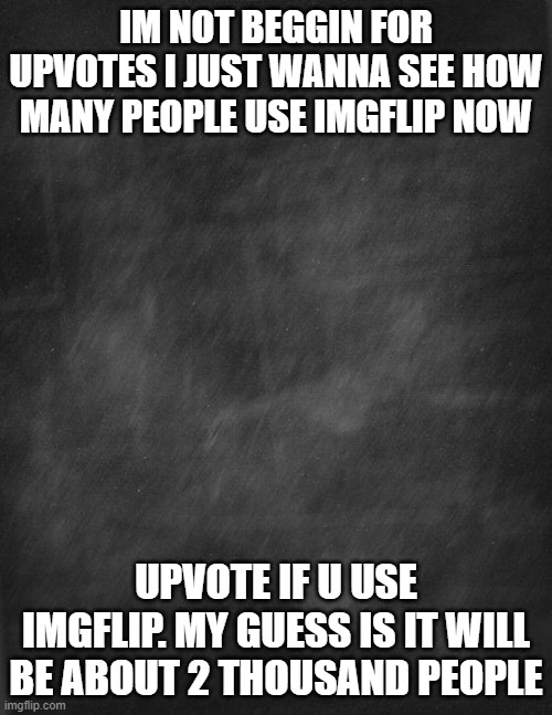 black blank | IM NOT BEGGIN FOR UPVOTES I JUST WANNA SEE HOW MANY PEOPLE USE IMGFLIP NOW; UPVOTE IF U USE IMGFLIP. MY GUESS IS IT WILL BE ABOUT 2 THOUSAND PEOPLE | image tagged in black blank | made w/ Imgflip meme maker