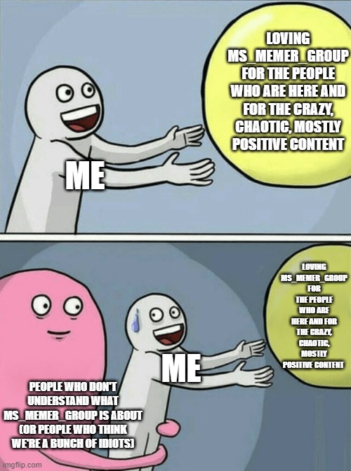 Does this annoy anyone else when new people do this??? | LOVING MS_MEMER_GROUP FOR THE PEOPLE WHO ARE HERE AND FOR THE CRAZY, CHAOTIC, MOSTLY POSITIVE CONTENT; ME; LOVING MS_MEMER_GROUP FOR THE PEOPLE WHO ARE HERE AND FOR THE CRAZY, CHAOTIC, MOSTLY POSITIVE CONTENT; ME; PEOPLE WHO DON'T UNDERSTAND WHAT MS_MEMER_GROUP IS ABOUT (OR PEOPLE WHO THINK WE'RE A BUNCH OF IDIOTS) | image tagged in running away balloon,triggered,memer,group,amazing | made w/ Imgflip meme maker