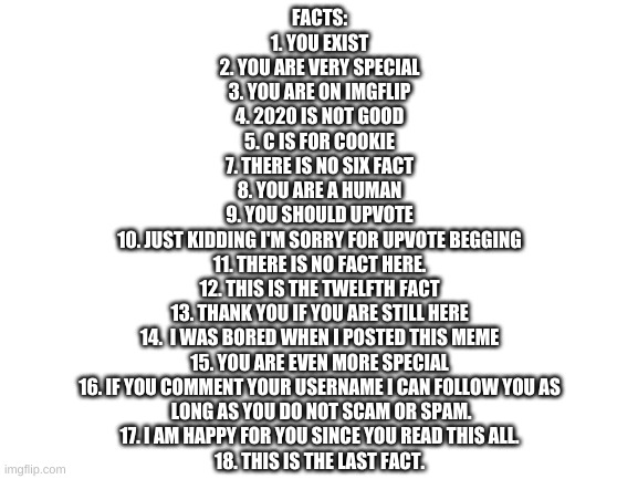 COMPLETELY TRUE FACTS | FACTS:
1. YOU EXIST
2. YOU ARE VERY SPECIAL
3. YOU ARE ON IMGFLIP
4. 2020 IS NOT GOOD
5. C IS FOR COOKIE
7. THERE IS NO SIX FACT
8. YOU ARE A HUMAN
9. YOU SHOULD UPVOTE
10. JUST KIDDING I'M SORRY FOR UPVOTE BEGGING
11. THERE IS NO FACT HERE.
12. THIS IS THE TWELFTH FACT
13. THANK YOU IF YOU ARE STILL HERE
14.  I WAS BORED WHEN I POSTED THIS MEME
15. YOU ARE EVEN MORE SPECIAL
16. IF YOU COMMENT YOUR USERNAME I CAN FOLLOW YOU AS
 LONG AS YOU DO NOT SCAM OR SPAM.
17. I AM HAPPY FOR YOU SINCE YOU READ THIS ALL.
18. THIS IS THE LAST FACT. | image tagged in blank white template | made w/ Imgflip meme maker