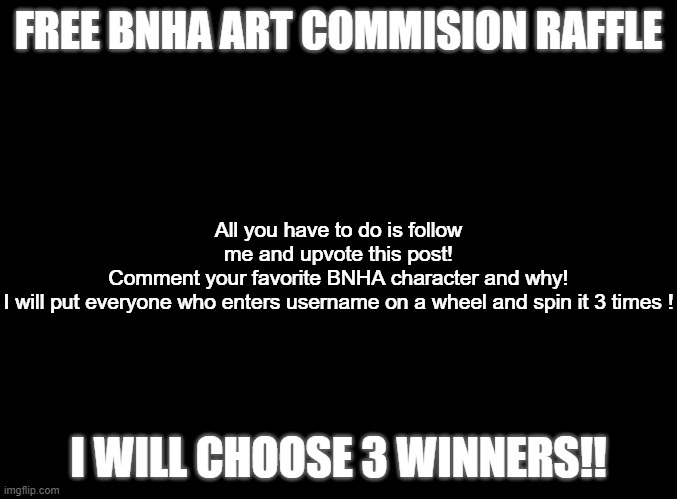 I will announce winners 12/10/20 | FREE BNHA ART COMMISION RAFFLE; All you have to do is follow me and upvote this post!
Comment your favorite BNHA character and why!
I will put everyone who enters username on a wheel and spin it 3 times ! I WILL CHOOSE 3 WINNERS!! | image tagged in blank black | made w/ Imgflip meme maker