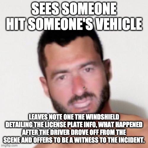Greg |  SEES SOMEONE HIT SOMEONE'S VEHICLE; LEAVES NOTE ONE THE WINDSHIELD DETAILING THE LICENSE PLATE INFO, WHAT HAPPENED AFTER THE DRIVER DROVE OFF FROM THE SCENE AND OFFERS TO BE A WITNESS TO THE INCIDENT. | image tagged in greg | made w/ Imgflip meme maker