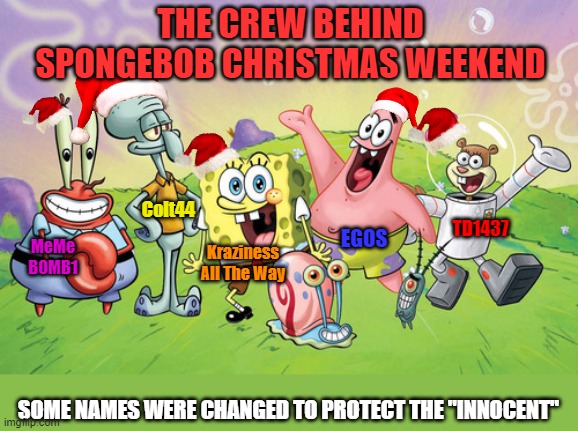 Did I get our names right? Spongebob Christmas Weekend Dec 11 a Kraziness_all_the_way, EGOS, MeMe_BOMB1, 44colt & TD1437 event | THE CREW BEHIND SPONGEBOB CHRISTMAS WEEKEND; Colt44; TD1437; EGOS; MeMe BOMB1; Kraziness All The Way; SOME NAMES WERE CHANGED TO PROTECT THE "INNOCENT" | image tagged in spongebob christmas weekend,kraziness_all_the_way,egos,meme_bomb1,44colt,td1437 | made w/ Imgflip meme maker