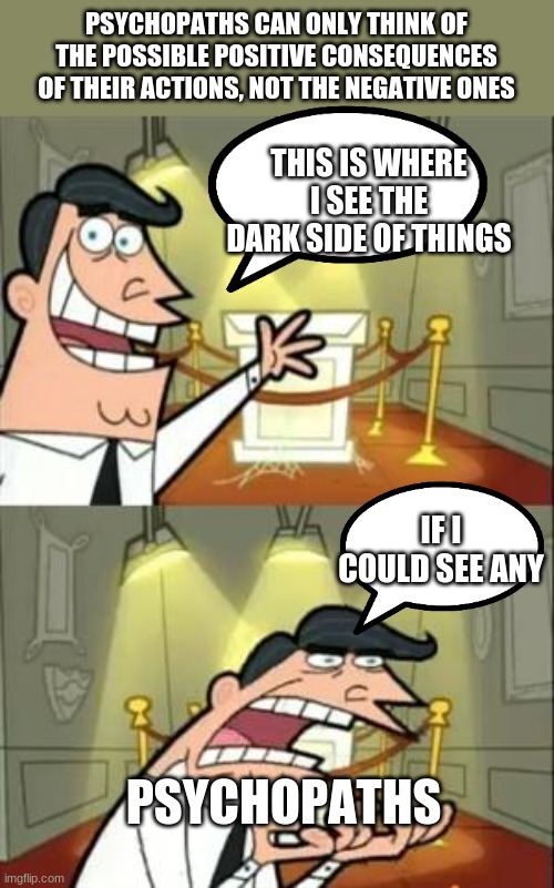 fact/meme #4 | PSYCHOPATHS CAN ONLY THINK OF THE POSSIBLE POSITIVE CONSEQUENCES OF THEIR ACTIONS, NOT THE NEGATIVE ONES; THIS IS WHERE I SEE THE DARK SIDE OF THINGS; IF I COULD SEE ANY; PSYCHOPATHS | image tagged in memes,this is where i'd put my trophy if i had one | made w/ Imgflip meme maker