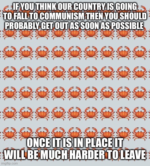 Just saying | IF YOU THINK OUR COUNTRY IS GOING TO FALL TO COMMUNISM THEN YOU SHOULD PROBABLY GET OUT AS SOON AS POSSIBLE; ONCE IT IS IN PLACE IT WILL BE MUCH HARDER TO LEAVE | image tagged in crab background | made w/ Imgflip meme maker