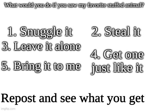 What would you do? | What would you do if you saw my favorite stuffed animal? 1. Snuggle it; 2. Steal it; 3. Leave it alone; 4. Get one just like it; 5. Bring it to me; Repost and see what you get | image tagged in blank white template | made w/ Imgflip meme maker