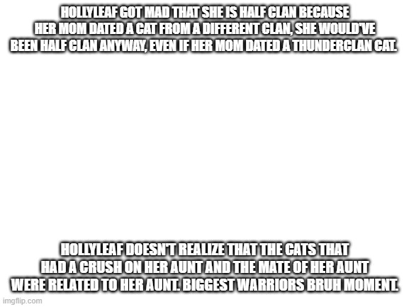 Is this warriors in a nutshell moment inappropriate? | HOLLYLEAF GOT MAD THAT SHE IS HALF CLAN BECAUSE HER MOM DATED A CAT FROM A DIFFERENT CLAN, SHE WOULD'VE BEEN HALF CLAN ANYWAY, EVEN IF HER MOM DATED A THUNDERCLAN CAT. HOLLYLEAF DOESN'T REALIZE THAT THE CATS THAT HAD A CRUSH ON HER AUNT AND THE MATE OF HER AUNT WERE RELATED TO HER AUNT. BIGGEST WARRIORS BRUH MOMENT. | image tagged in blank white template | made w/ Imgflip meme maker